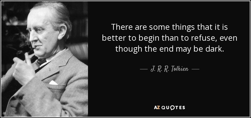 There are some things that it is better to begin than to refuse, even though the end may be dark. - J. R. R. Tolkien