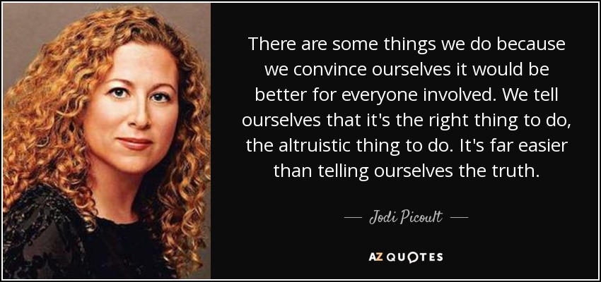 There are some things we do because we convince ourselves it would be better for everyone involved. We tell ourselves that it's the right thing to do, the altruistic thing to do. It's far easier than telling ourselves the truth. - Jodi Picoult