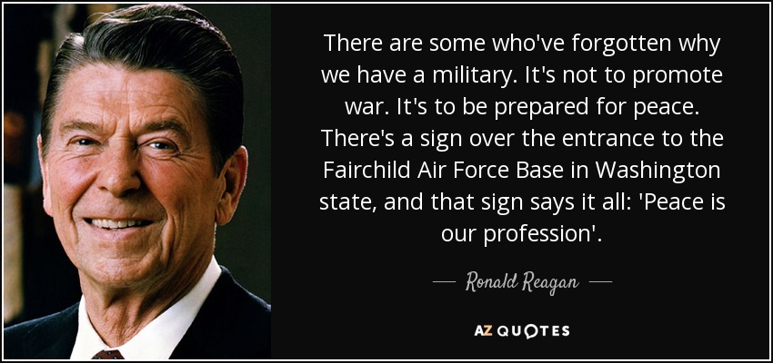 There are some who've forgotten why we have a military. It's not to promote war. It's to be prepared for peace. There's a sign over the entrance to the Fairchild Air Force Base in Washington state, and that sign says it all: 'Peace is our profession'. - Ronald Reagan