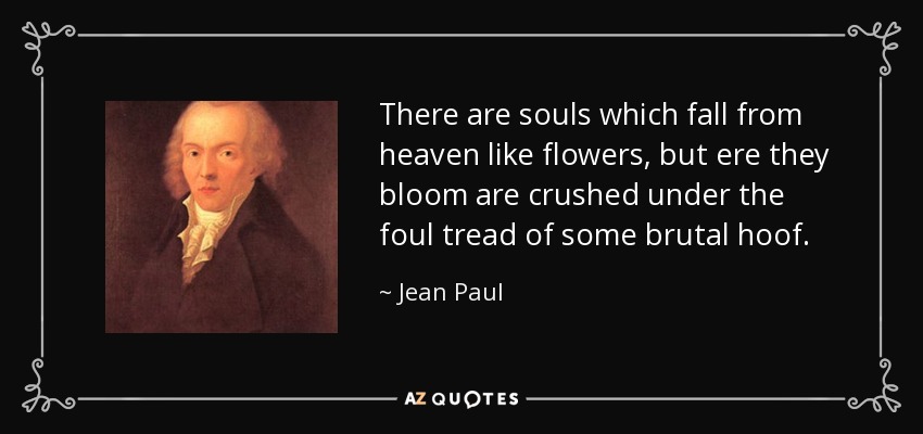 There are souls which fall from heaven like flowers, but ere they bloom are crushed under the foul tread of some brutal hoof. - Jean Paul