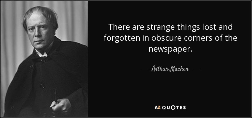 There are strange things lost and forgotten in obscure corners of the newspaper. - Arthur Machen