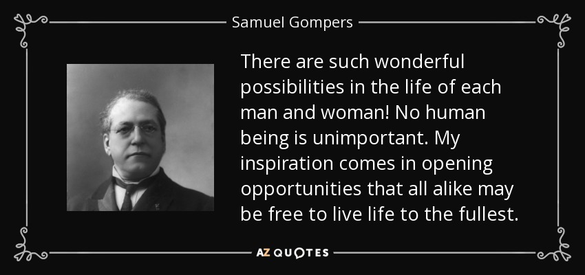 There are such wonderful possibilities in the life of each man and woman! No human being is unimportant. My inspiration comes in opening opportunities that all alike may be free to live life to the fullest. - Samuel Gompers