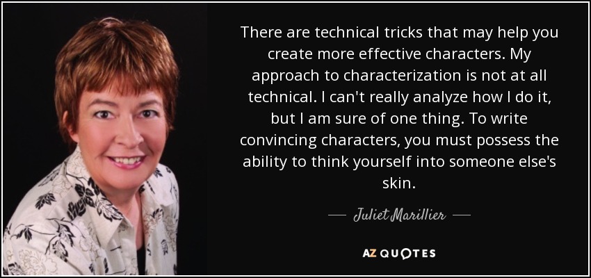 There are technical tricks that may help you create more effective characters. My approach to characterization is not at all technical. I can't really analyze how I do it, but I am sure of one thing. To write convincing characters, you must possess the ability to think yourself into someone else's skin. - Juliet Marillier