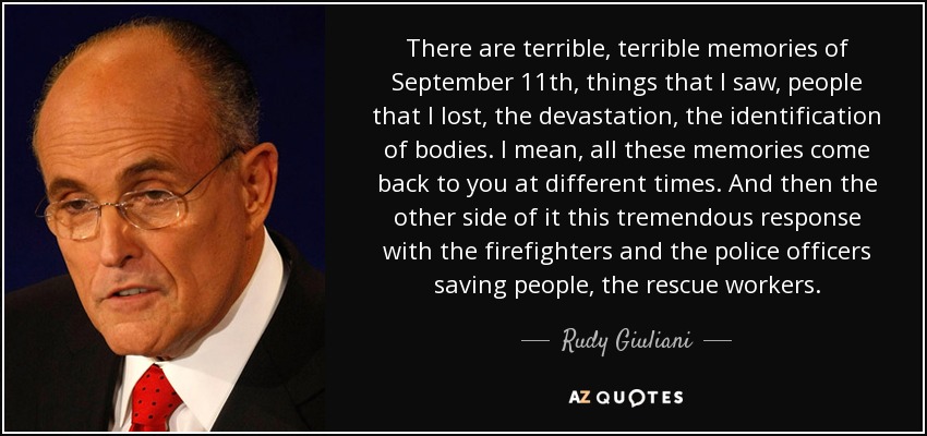 There are terrible, terrible memories of September 11th, things that I saw, people that I lost, the devastation, the identification of bodies. I mean, all these memories come back to you at different times. And then the other side of it this tremendous response with the firefighters and the police officers saving people, the rescue workers. - Rudy Giuliani