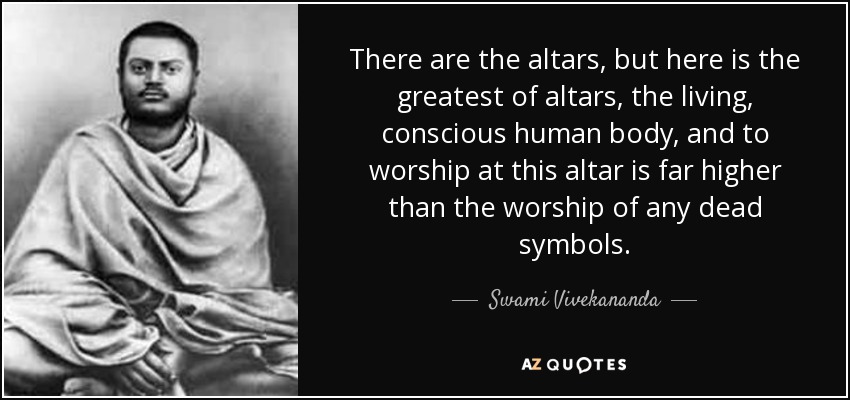 There are the altars, but here is the greatest of altars, the living, conscious human body, and to worship at this altar is far higher than the worship of any dead symbols. - Swami Vivekananda