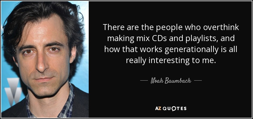 There are the people who overthink making mix CDs and playlists, and how that works generationally is all really interesting to me. - Noah Baumbach