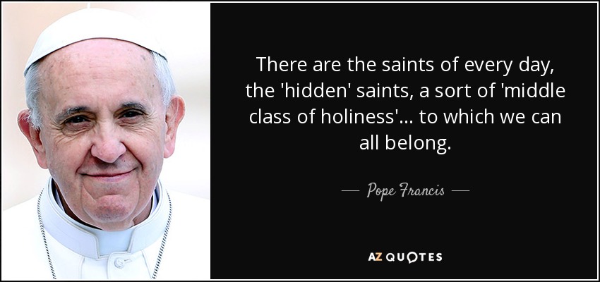 There are the saints of every day, the 'hidden' saints, a sort of 'middle class of holiness'... to which we can all belong. - Pope Francis