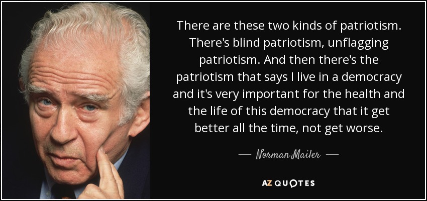 There are these two kinds of patriotism. There's blind patriotism, unflagging patriotism. And then there's the patriotism that says I live in a democracy and it's very important for the health and the life of this democracy that it get better all the time, not get worse. - Norman Mailer