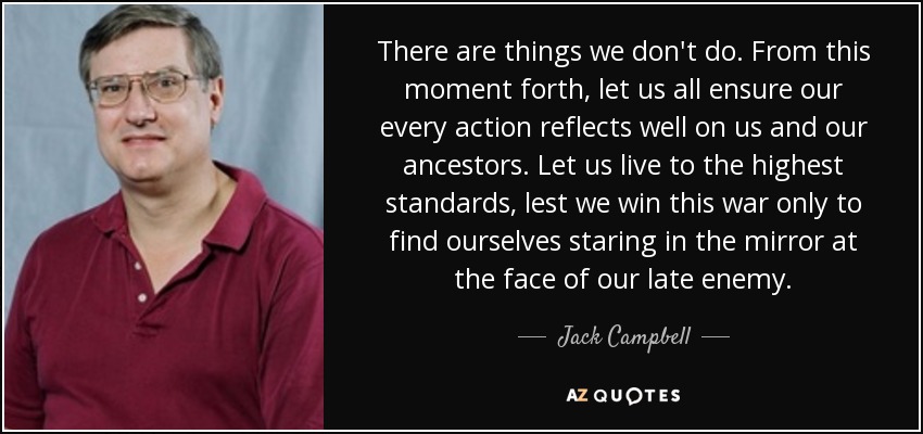 There are things we don't do. From this moment forth, let us all ensure our every action reflects well on us and our ancestors. Let us live to the highest standards, lest we win this war only to find ourselves staring in the mirror at the face of our late enemy. - Jack Campbell