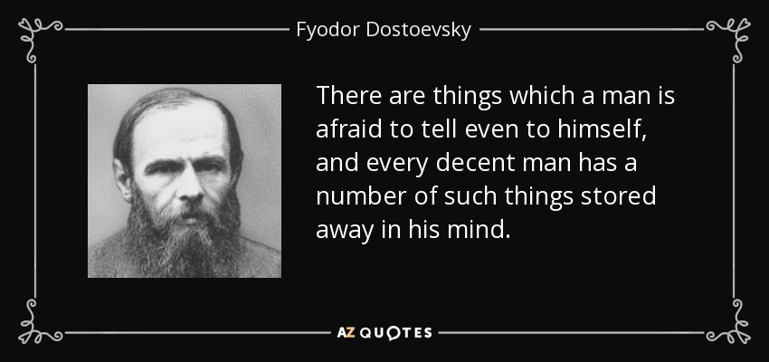 There are things which a man is afraid to tell even to himself, and every decent man has a number of such things stored away in his mind. - Fyodor Dostoevsky