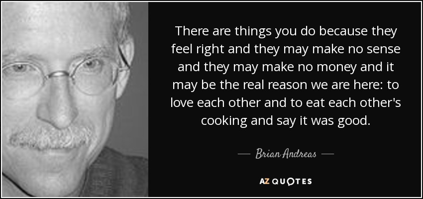 There are things you do because they feel right and they may make no sense and they may make no money and it may be the real reason we are here: to love each other and to eat each other's cooking and say it was good. - Brian Andreas