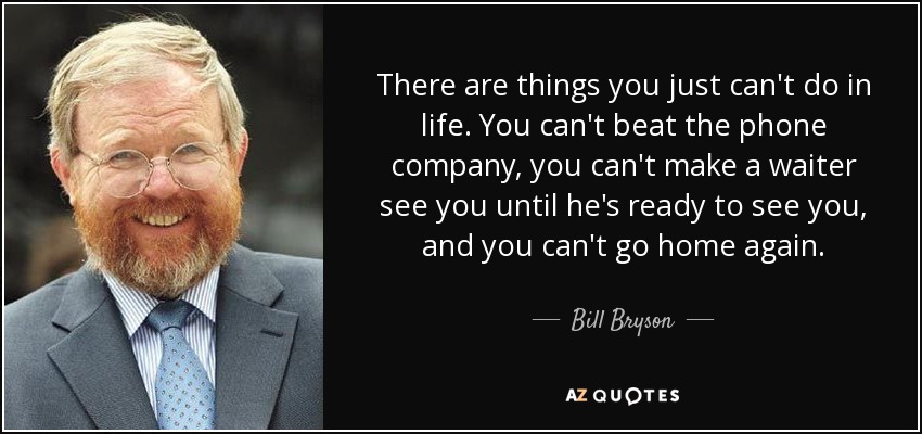 There are things you just can't do in life. You can't beat the phone company, you can't make a waiter see you until he's ready to see you, and you can't go home again. - Bill Bryson