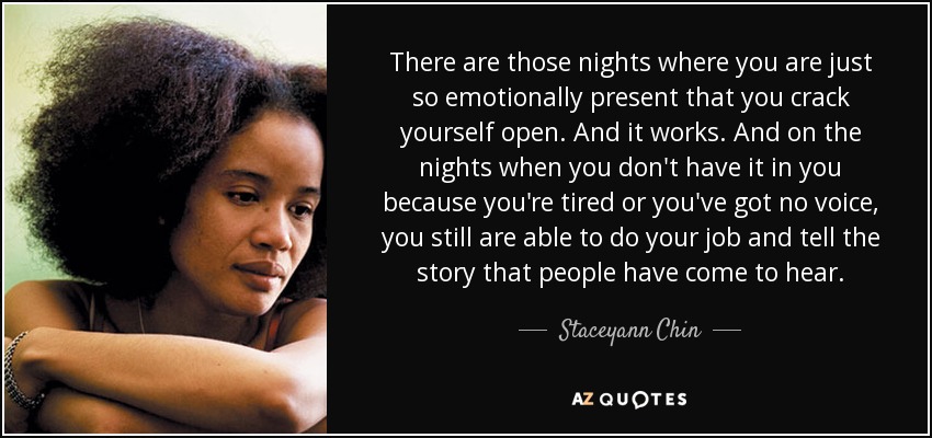 There are those nights where you are just so emotionally present that you crack yourself open. And it works. And on the nights when you don't have it in you because you're tired or you've got no voice, you still are able to do your job and tell the story that people have come to hear. - Staceyann Chin