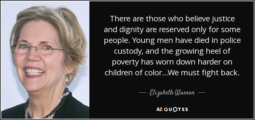 There are those who believe justice and dignity are reserved only for some people. Young men have died in police custody, and the growing heel of poverty has worn down harder on children of color...We must fight back. - Elizabeth Warren