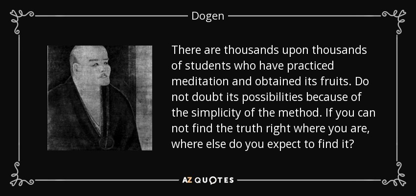 There are thousands upon thousands of students who have practiced meditation and obtained its fruits. Do not doubt its possibilities because of the simplicity of the method. If you can not find the truth right where you are, where else do you expect to find it? - Dogen