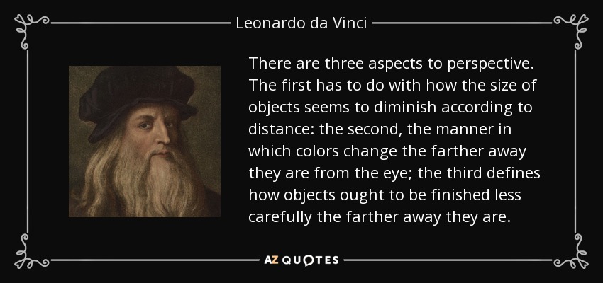 There are three aspects to perspective. The first has to do with how the size of objects seems to diminish according to distance: the second, the manner in which colors change the farther away they are from the eye; the third defines how objects ought to be finished less carefully the farther away they are. - Leonardo da Vinci