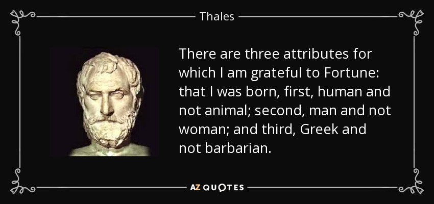There are three attributes for which I am grateful to Fortune: that I was born, first, human and not animal; second, man and not woman; and third, Greek and not barbarian. - Thales