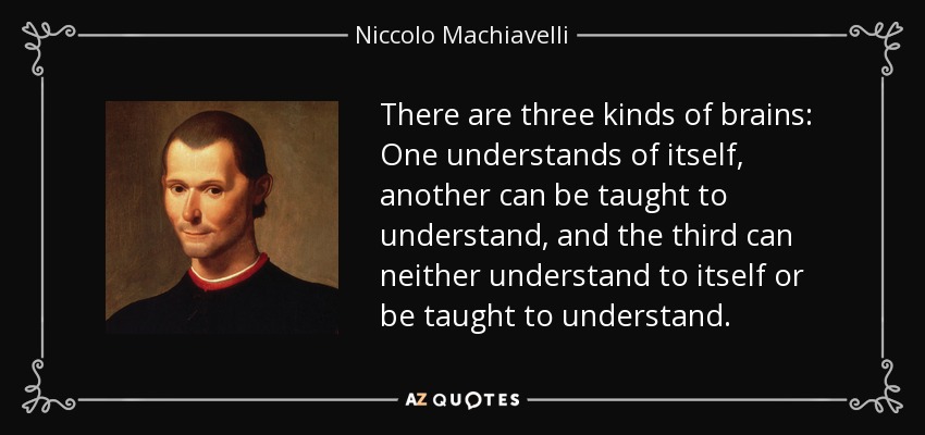 There are three kinds of brains: One understands of itself, another can be taught to understand, and the third can neither understand to itself or be taught to understand. - Niccolo Machiavelli
