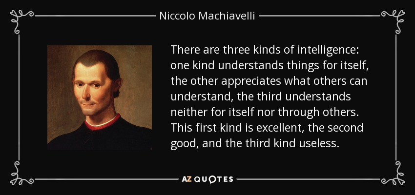There are three kinds of intelligence: one kind understands things for itself, the other appreciates what others can understand, the third understands neither for itself nor through others. This first kind is excellent, the second good, and the third kind useless. - Niccolo Machiavelli
