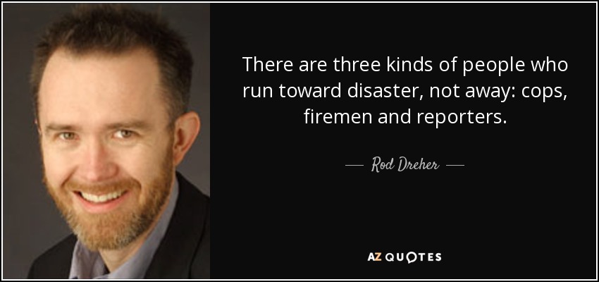 There are three kinds of people who run toward disaster, not away: cops, firemen and reporters. - Rod Dreher