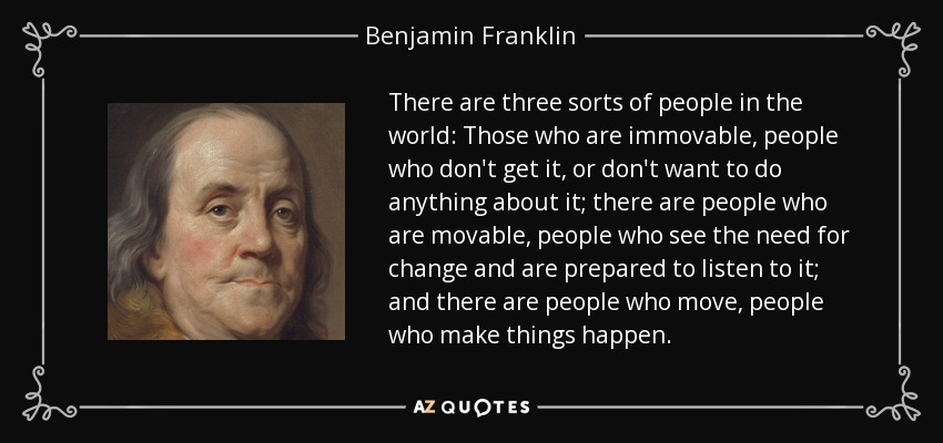 There are three sorts of people in the world: Those who are immovable, people who don't get it, or don't want to do anything about it; there are people who are movable, people who see the need for change and are prepared to listen to it; and there are people who move, people who make things happen. - Benjamin Franklin