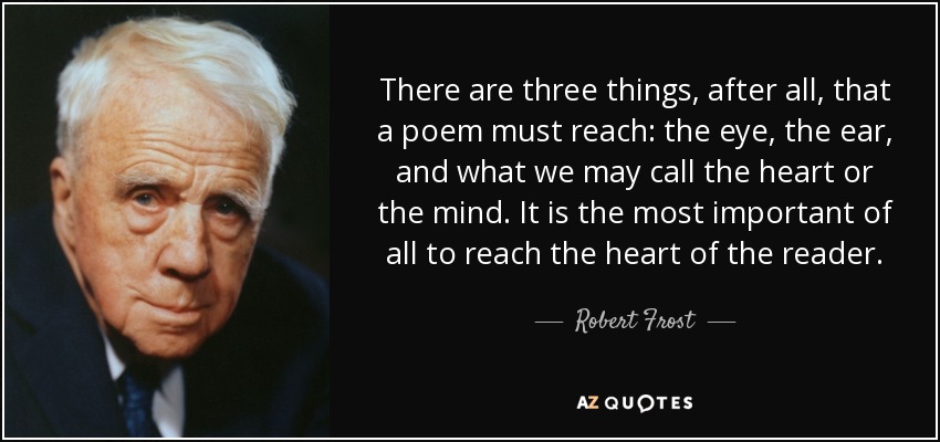 There are three things, after all, that a poem must reach: the eye, the ear, and what we may call the heart or the mind. It is the most important of all to reach the heart of the reader. - Robert Frost