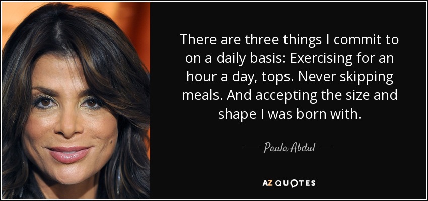 There are three things I commit to on a daily basis: Exercising for an hour a day, tops. Never skipping meals. And accepting the size and shape I was born with. - Paula Abdul