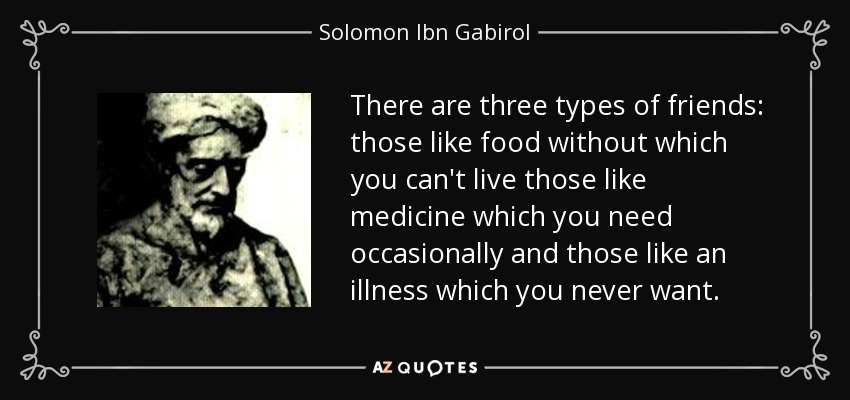 There are three types of friends: those like food without which you can't live those like medicine which you need occasionally and those like an illness which you never want. - Solomon Ibn Gabirol