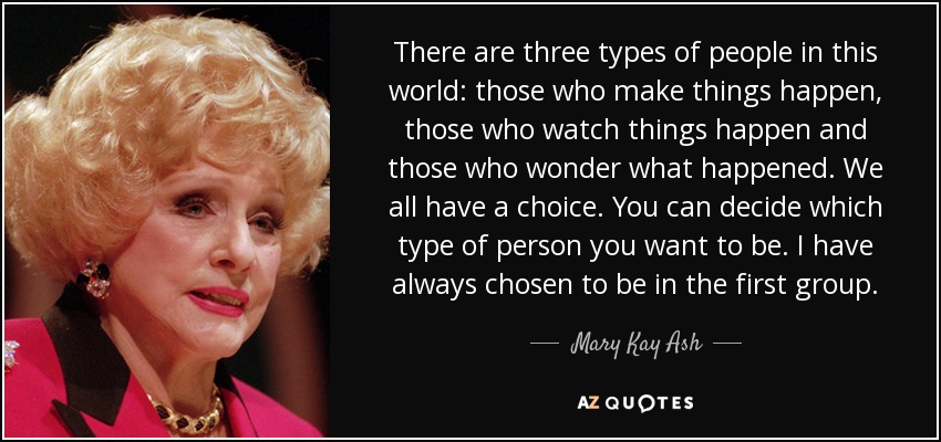 There are three types of people in this world: those who make things happen, those who watch things happen and those who wonder what happened. We all have a choice. You can decide which type of person you want to be. I have always chosen to be in the first group. - Mary Kay Ash