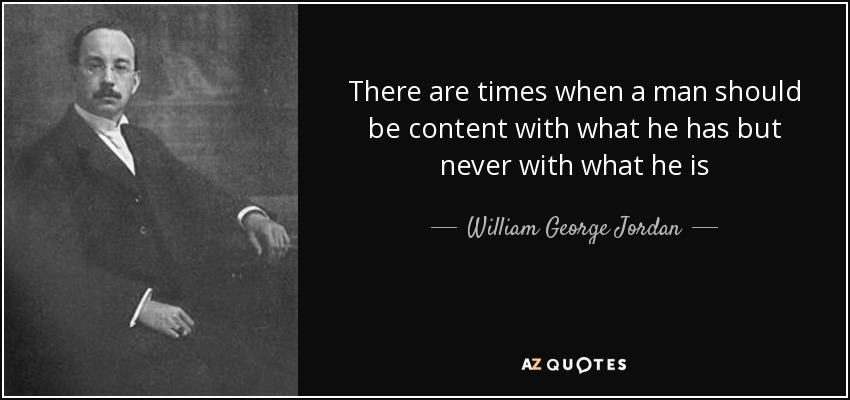 There are times when a man should be content with what he has but never with what he is - William George Jordan