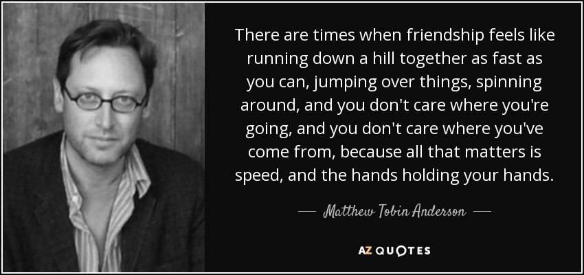 There are times when friendship feels like running down a hill together as fast as you can, jumping over things, spinning around, and you don't care where you're going, and you don't care where you've come from, because all that matters is speed, and the hands holding your hands. - Matthew Tobin Anderson