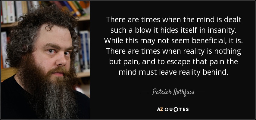 There are times when the mind is dealt such a blow it hides itself in insanity. While this may not seem beneficial, it is. There are times when reality is nothing but pain, and to escape that pain the mind must leave reality behind. - Patrick Rothfuss