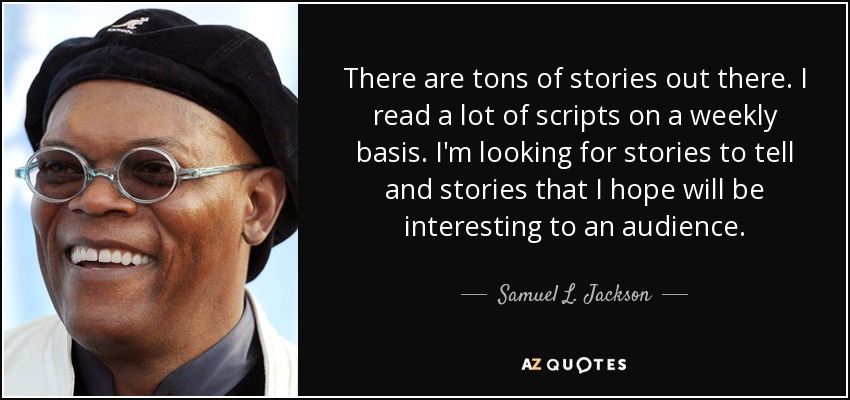 There are tons of stories out there. I read a lot of scripts on a weekly basis. I'm looking for stories to tell and stories that I hope will be interesting to an audience. - Samuel L. Jackson