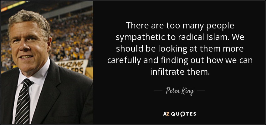 There are too many people sympathetic to radical Islam. We should be looking at them more carefully and finding out how we can infiltrate them. - Peter King