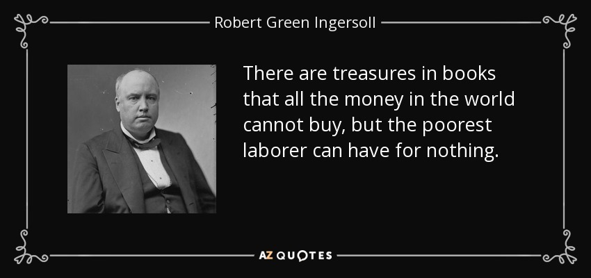 There are treasures in books that all the money in the world cannot buy, but the poorest laborer can have for nothing. - Robert Green Ingersoll