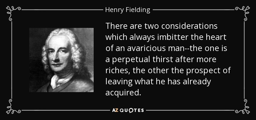 There are two considerations which always imbitter the heart of an avaricious man--the one is a perpetual thirst after more riches, the other the prospect of leaving what he has already acquired. - Henry Fielding