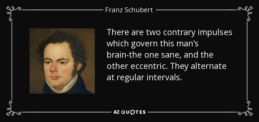 There are two contrary impulses which govern this man's brain-the one sane, and the other eccentric. They alternate at regular intervals. - Franz Schubert