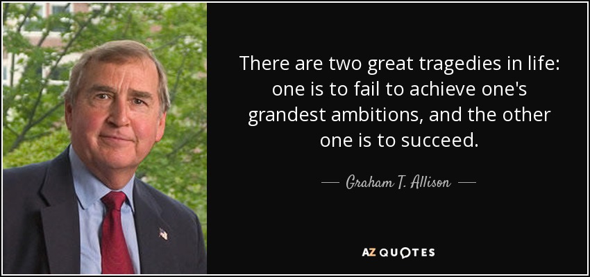 There are two great tragedies in life: one is to fail to achieve one's grandest ambitions, and the other one is to succeed. - Graham T. Allison