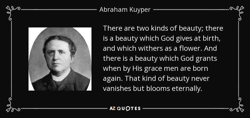 There are two kinds of beauty; there is a beauty which God gives at birth, and which withers as a flower. And there is a beauty which God grants when by His grace men are born again. That kind of beauty never vanishes but blooms eternally. - Abraham Kuyper