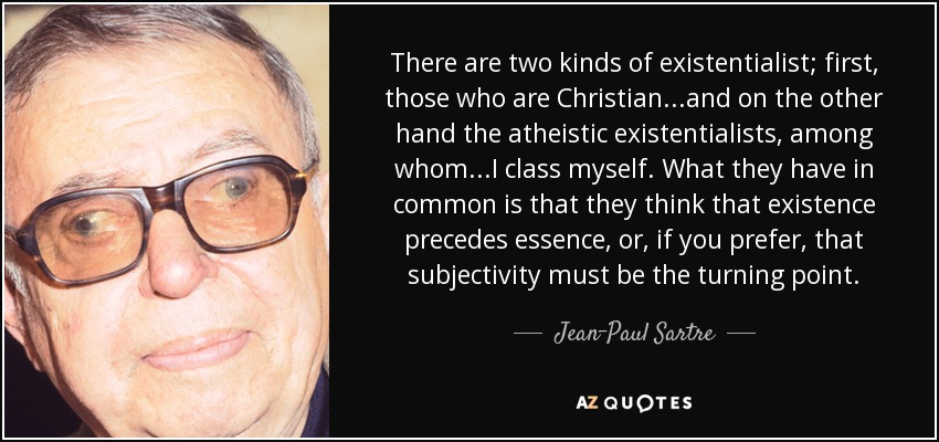 There are two kinds of existentialist; first, those who are Christian...and on the other hand the atheistic existentialists, among whom...I class myself. What they have in common is that they think that existence precedes essence, or, if you prefer, that subjectivity must be the turning point. - Jean-Paul Sartre