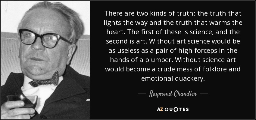 There are two kinds of truth; the truth that lights the way and the truth that warms the heart. The first of these is science, and the second is art. Without art science would be as useless as a pair of high forceps in the hands of a plumber. Without science art would become a crude mess of folklore and emotional quackery. - Raymond Chandler
