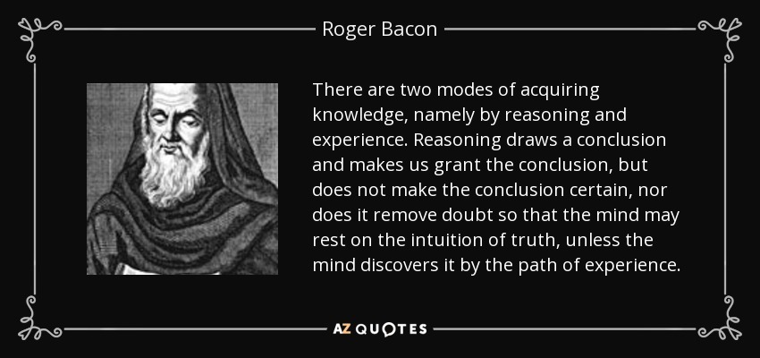 There are two modes of acquiring knowledge, namely by reasoning and experience. Reasoning draws a conclusion and makes us grant the conclusion, but does not make the conclusion certain, nor does it remove doubt so that the mind may rest on the intuition of truth, unless the mind discovers it by the path of experience. - Roger Bacon