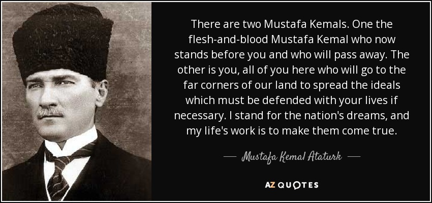 There are two Mustafa Kemals. One the flesh-and-blood Mustafa Kemal who now stands before you and who will pass away. The other is you, all of you here who will go to the far corners of our land to spread the ideals which must be defended with your lives if necessary. I stand for the nation's dreams, and my life's work is to make them come true. - Mustafa Kemal Ataturk