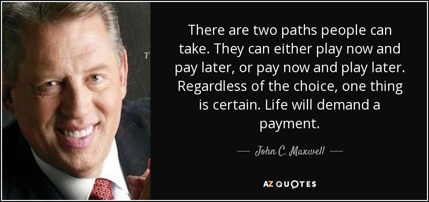 There are two paths people can take. They can either play now and pay later, or pay now and play later. Regardless of the choice, one thing is certain. Life will demand a payment. - John C. Maxwell