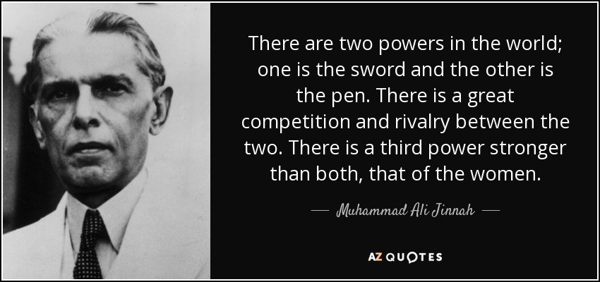 There are two powers in the world; one is the sword and the other is the pen. There is a great competition and rivalry between the two. There is a third power stronger than both, that of the women. - Muhammad Ali Jinnah