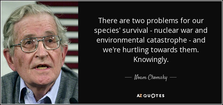 There are two problems for our species' survival - nuclear war and environmental catastrophe - and we're hurtling towards them. Knowingly. - Noam Chomsky