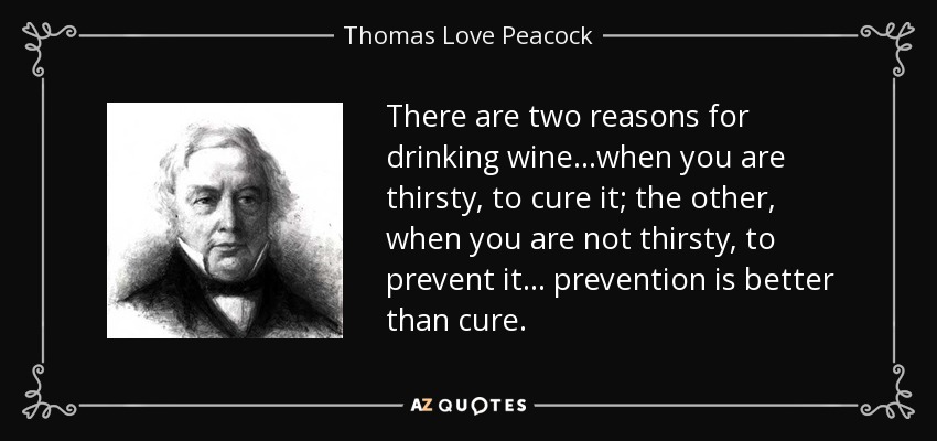 There are two reasons for drinking wine...when you are thirsty, to cure it; the other, when you are not thirsty, to prevent it... prevention is better than cure. - Thomas Love Peacock