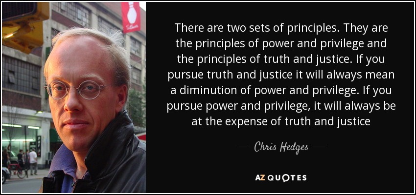 There are two sets of principles. They are the principles of power and privilege and the principles of truth and justice. If you pursue truth and justice it will always mean a diminution of power and privilege. If you pursue power and privilege, it will always be at the expense of truth and justice - Chris Hedges