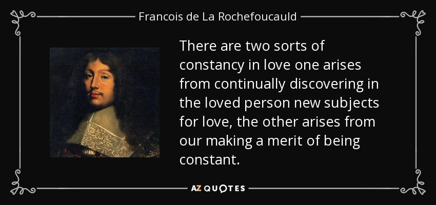 There are two sorts of constancy in love one arises from continually discovering in the loved person new subjects for love, the other arises from our making a merit of being constant. - Francois de La Rochefoucauld