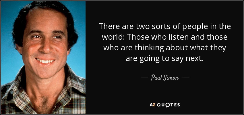 There are two sorts of people in the world: Those who listen and those who are thinking about what they are going to say next. - Paul Simon